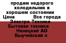 продам недорого холодильник в хорошем состоянии › Цена ­ 8 000 - Все города Электро-Техника » Бытовая техника   . Ненецкий АО,Выучейский п.